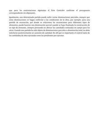 que para las contrataciones siguientes el Ente Contralor conforme el presupuesto
correspondiente sin objeciones.
Igualmente, una determinada partida puede sufrir varias disminuciones parciales, siempre que
estas disminuciones se hagan conforme a las condiciones de la obra, por ejemplo: para una
partida de excavación, por donde se relacionen las excavaciones para diferentes tipos de
elementos, puede hacerse una disminución parcial cuando se haya finalizado la construcción de
un tipo de elemento, siempre previendo no afectar las cantidades estimadas en campo para los
otros. Cuando una partida ha sido objeto de disminuciones parciales o disminución total, no debe
solicitarse posteriormente un aumento de cantidad. De allí que es importante el control tanto de
las cantidades de obra ejecutada como las pendientes por ejecutar.
 