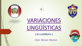 VARIACIONES
LINGÜÍSTICAS
( el castellano )
Víctor Manuel Maurtua
 