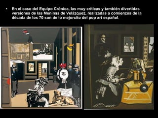 En el caso del Equipo Crónica, las muy críticas y también divertidas versiones de las Meninas de Velázquez, realizadas a comienzos de la década de los 70 son de lo mejorcito del pop art español . 