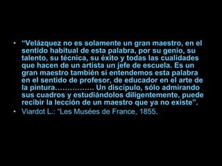 “ Velázquez no es solamente un gran maestro, en el sentido habitual de esta palabra, por su genio, su talento, su técnica, su éxito y todas las cualidades que hacen de un artista un jefe de escuela. Es un gran maestro también si entendemos esta palabra en el sentido de profesor, de educador en el arte de la pintura……………. Un discípulo, sólo admirando sus cuadros y estudiándolos diligentemente, puede recibir la lección de un maestro que ya no existe”. Viardot L.: “Les Musées de France, 1855. 