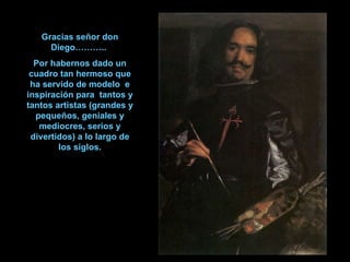 Gracias señor don Diego………..  Por habernos dado un cuadro tan hermoso que ha servido de modelo  e inspiración para  tantos y tantos artistas (grandes y pequeños, geniales y mediocres, serios y divertidos) a lo largo de los siglos. 