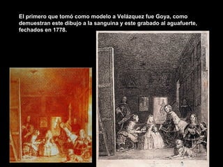 El primero que tomó como modelo a Velázquez fue Goya, como demuestran este dibujo a la sanguina y este grabado al aguafuerte, fechados en 1778. 