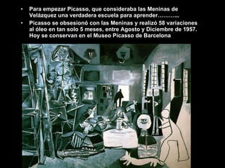 Para empezar Picasso, que consideraba las Meninas de Velázquez una verdadera escuela para aprender………... Picasso se obsesionó con las Meninas y realizó 58 variaciones al óleo en tan solo 5 meses, entre Agosto y Diciembre de 1957. Hoy se conservan en el Museo Picasso de Barcelona 