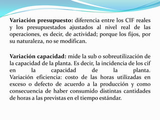 Variación presupuesto: diferencia entre los CIF reales
y los presupuestados ajustados al nivel real de las
operaciones, es decir, de actividad; porque los fijos, por
su naturaleza, no se modifican.

Variación capacidad: mide la sub o sobreutilización de
la capacidad de la planta. Es decir, la incidencia de los cif
en       la       capacidad        de        la      planta.
Variación eficiencia: costo de las horas utilizadas en
exceso o defecto de acuerdo a la producción y como
consecuencia de haber consumido distintas cantidades
de horas a las previstas en el tiempo estándar.
 