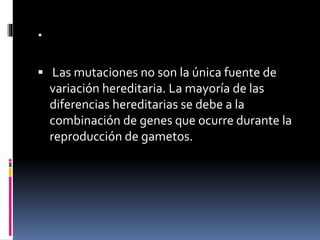 .
 Las mutaciones no son la única fuente de
variación hereditaria. La mayoría de las
diferencias hereditarias se debe a la
combinación de genes que ocurre durante la
reproducción de gametos.
 