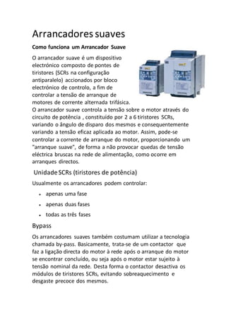 Arrancadoressuaves
Como funciona um Arrancador Suave
O arrancador suave é um dispositivo
electrónico composto de pontes de
tiristores (SCRs na configuração
antiparalelo) accionados por bloco
electrónico de controlo, a fim de
controlar a tensão de arranque de
motores de corrente alternada trifásica.
O arrancador suave controla a tensão sobre o motor através do
circuito de potência , constituído por 2 a 6 tiristores SCRs,
variando o ângulo de disparo dos mesmos e consequentemente
variando a tensão eficaz aplicada ao motor. Assim, pode-se
controlar a corrente de arranque do motor, proporcionando um
"arranque suave", de forma a não provocar quedas de tensão
eléctrica bruscas na rede de alimentação, como ocorre em
arranques directos.
UnidadeSCRs (tiristores de potência)
Usualmente os arrancadores podem controlar:
 apenas uma fase
 apenas duas fases
 todas as três fases
Bypass
Os arrancadores suaves também costumam utilizar a tecnologia
chamada by-pass. Basicamente, trata-se de um contactor que
faz a ligação directa do motor à rede após o arranque do motor
se encontrar concluído, ou seja após o motor estar sujeito à
tensão nominal da rede. Desta forma o contactor desactiva os
módulos de tiristores SCRs, evitando sobreaquecimento e
desgaste precoce dos mesmos.
 