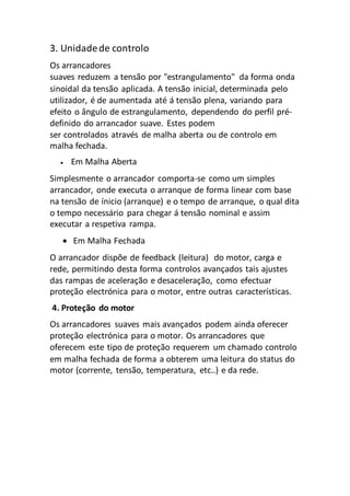 3. Unidadede controlo
Os arrancadores
suaves reduzem a tensão por "estrangulamento" da forma onda
sinoidal da tensão aplicada. A tensão inicial, determinada pelo
utilizador, é de aumentada até á tensão plena, variando para
efeito o ângulo de estrangulamento, dependendo do perfil pré-
definido do arrancador suave. Estes podem
ser controlados através de malha aberta ou de controlo em
malha fechada.
 Em Malha Aberta
Simplesmente o arrancador comporta-se como um simples
arrancador, onde executa o arranque de forma linear com base
na tensão de ínicio (arranque) e o tempo de arranque, o qual dita
o tempo necessário para chegar á tensão nominal e assim
executar a respetiva rampa.
 Em Malha Fechada
O arrancador dispõe de feedback (leitura) do motor, carga e
rede, permitindo desta forma controlos avançados tais ajustes
das rampas de aceleração e desaceleração, como efectuar
proteção electrónica para o motor, entre outras características.
4. Proteção do motor
Os arrancadores suaves mais avançados podem ainda oferecer
proteção electrónica para o motor. Os arrancadores que
oferecem este tipo de proteção requerem um chamado controlo
em malha fechada de forma a obterem uma leitura do status do
motor (corrente, tensão, temperatura, etc..) e da rede.
 