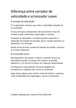 Diferença entre variador de
velocidade e arrancador suave
O variadorde velocidade
É um dispositivo mecânico que reduz a velocidade (rotação) de
um acionador.
Os seus principais componentes são basicamente: Eixos de
entrada e saída, rolamentos, engrenagens e carcaça.
O redutor de velocidade é utilizado quando é necessária a
adequação da rotação do acionador para a rotação requerida no
dispositivo a ser acionado.
Devido às leis da física, quando há redução da rotação, aumenta-
se o torque disponível.
O arrancadorsuave
São dispositivos que ajudam a reduzir a corrente de pico de
eletricidade quando o arranque dos motores de grandes
potências e / ou diminuir o torque em máquinas especializadas.
Em Maquinaria especializada, há menos desgaste de
componentes e produtos para iniciar o movimento.
Exige menos esforço para acelerar caixas de câmbio e, portanto,
maior durabilidade das engrenagens, worms e rolamentos.
Trabalho Realizado por: Samuel Peres Nº28 12ºB
 