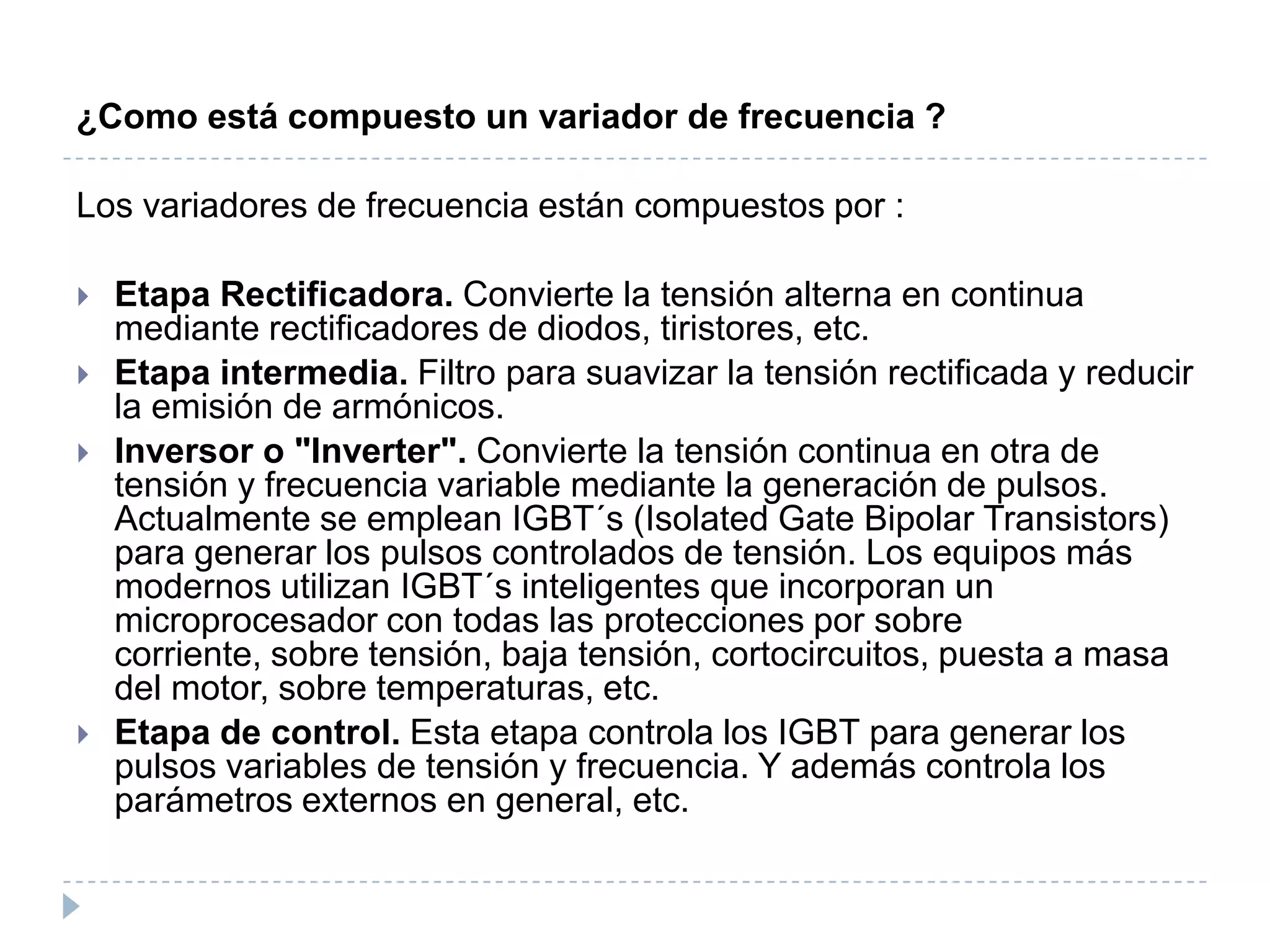 ¿Como está compuesto un variador de frecuencia ?

Los variadores de frecuencia están compuestos por :






Etapa Rectificadora. Convierte la tensión alterna en continua
mediante rectificadores de diodos, tiristores, etc.
Etapa intermedia. Filtro para suavizar la tensión rectificada y reducir
la emisión de armónicos.
Inversor o "Inverter". Convierte la tensión continua en otra de
tensión y frecuencia variable mediante la generación de pulsos.
Actualmente se emplean IGBT´s (Isolated Gate Bipolar Transistors)
para generar los pulsos controlados de tensión. Los equipos más
modernos utilizan IGBT´s inteligentes que incorporan un
microprocesador con todas las protecciones por sobre
corriente, sobre tensión, baja tensión, cortocircuitos, puesta a masa
del motor, sobre temperaturas, etc.
Etapa de control. Esta etapa controla los IGBT para generar los
pulsos variables de tensión y frecuencia. Y además controla los
parámetros externos en general, etc.

 