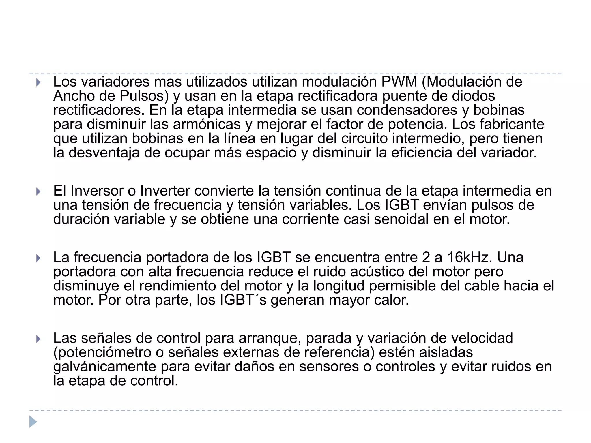 

Los variadores mas utilizados utilizan modulación PWM (Modulación de
Ancho de Pulsos) y usan en la etapa rectificadora puente de diodos
rectificadores. En la etapa intermedia se usan condensadores y bobinas
para disminuir las armónicas y mejorar el factor de potencia. Los fabricante
que utilizan bobinas en la línea en lugar del circuito intermedio, pero tienen
la desventaja de ocupar más espacio y disminuir la eficiencia del variador.



El Inversor o Inverter convierte la tensión continua de la etapa intermedia en
una tensión de frecuencia y tensión variables. Los IGBT envían pulsos de
duración variable y se obtiene una corriente casi senoidal en el motor.



La frecuencia portadora de los IGBT se encuentra entre 2 a 16kHz. Una
portadora con alta frecuencia reduce el ruido acústico del motor pero
disminuye el rendimiento del motor y la longitud permisible del cable hacia el
motor. Por otra parte, los IGBT´s generan mayor calor.



Las señales de control para arranque, parada y variación de velocidad
(potenciómetro o señales externas de referencia) estén aisladas
galvánicamente para evitar daños en sensores o controles y evitar ruidos en
la etapa de control.

 