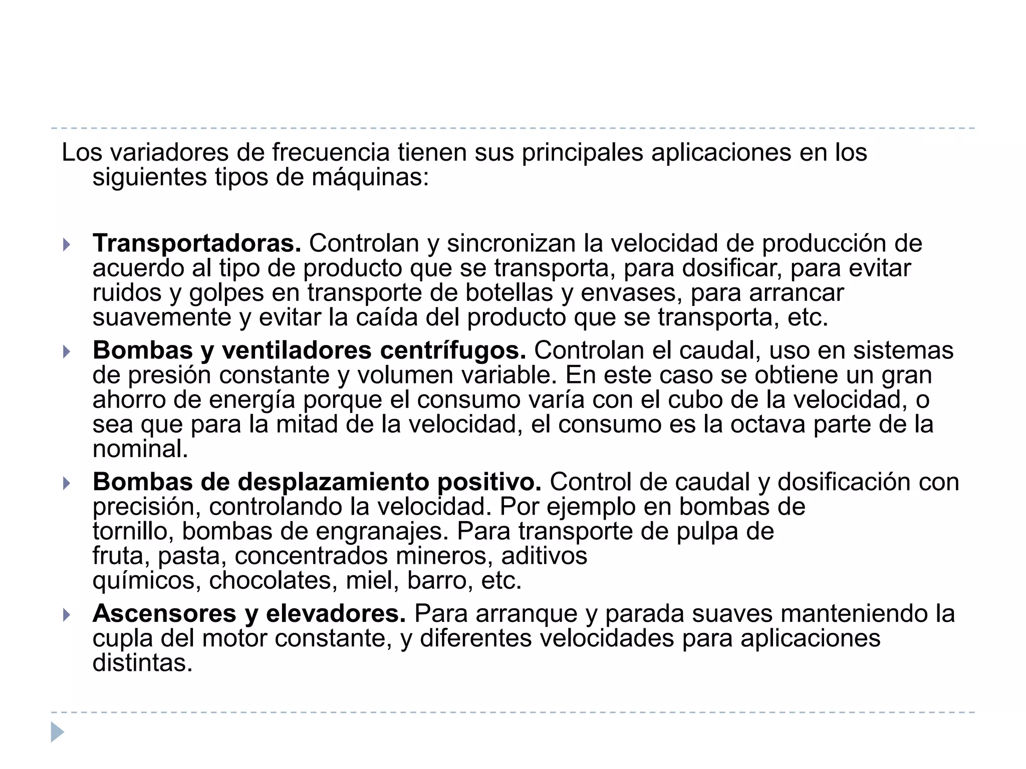 Los variadores de frecuencia tienen sus principales aplicaciones en los
siguientes tipos de máquinas:








Transportadoras. Controlan y sincronizan la velocidad de producción de
acuerdo al tipo de producto que se transporta, para dosificar, para evitar
ruidos y golpes en transporte de botellas y envases, para arrancar
suavemente y evitar la caída del producto que se transporta, etc.
Bombas y ventiladores centrífugos. Controlan el caudal, uso en sistemas
de presión constante y volumen variable. En este caso se obtiene un gran
ahorro de energía porque el consumo varía con el cubo de la velocidad, o
sea que para la mitad de la velocidad, el consumo es la octava parte de la
nominal.
Bombas de desplazamiento positivo. Control de caudal y dosificación con
precisión, controlando la velocidad. Por ejemplo en bombas de
tornillo, bombas de engranajes. Para transporte de pulpa de
fruta, pasta, concentrados mineros, aditivos
químicos, chocolates, miel, barro, etc.
Ascensores y elevadores. Para arranque y parada suaves manteniendo la
cupla del motor constante, y diferentes velocidades para aplicaciones
distintas.

 