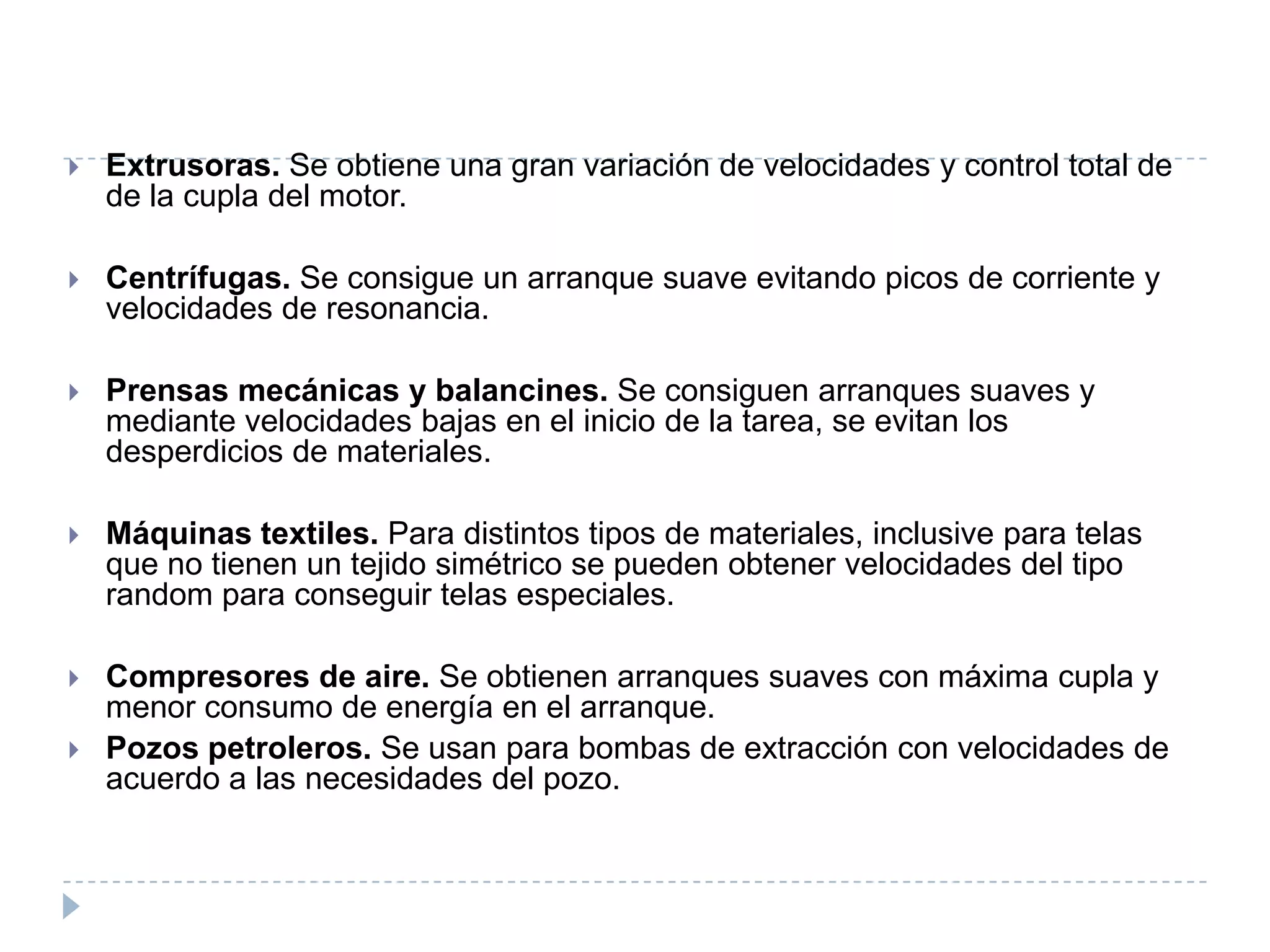 

Extrusoras. Se obtiene una gran variación de velocidades y control total de
de la cupla del motor.



Centrífugas. Se consigue un arranque suave evitando picos de corriente y
velocidades de resonancia.



Prensas mecánicas y balancines. Se consiguen arranques suaves y
mediante velocidades bajas en el inicio de la tarea, se evitan los
desperdicios de materiales.



Máquinas textiles. Para distintos tipos de materiales, inclusive para telas
que no tienen un tejido simétrico se pueden obtener velocidades del tipo
random para conseguir telas especiales.



Compresores de aire. Se obtienen arranques suaves con máxima cupla y
menor consumo de energía en el arranque.
Pozos petroleros. Se usan para bombas de extracción con velocidades de
acuerdo a las necesidades del pozo.



 