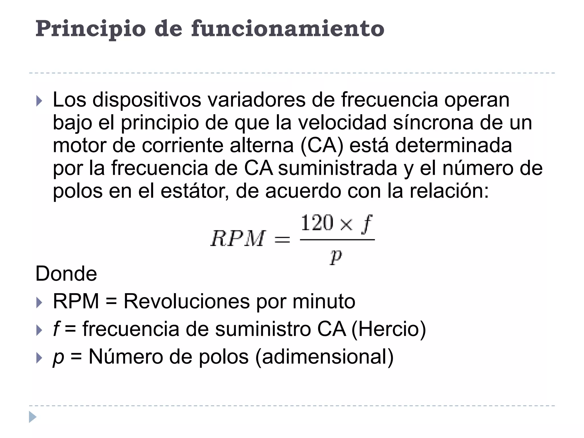 Principio de funcionamiento


Los dispositivos variadores de frecuencia operan
bajo el principio de que la velocidad síncrona de un
motor de corriente alterna (CA) está determinada
por la frecuencia de CA suministrada y el número de
polos en el estátor, de acuerdo con la relación:

Donde
 RPM = Revoluciones por minuto
 f = frecuencia de suministro CA (Hercio)
 p = Número de polos (adimensional)

 