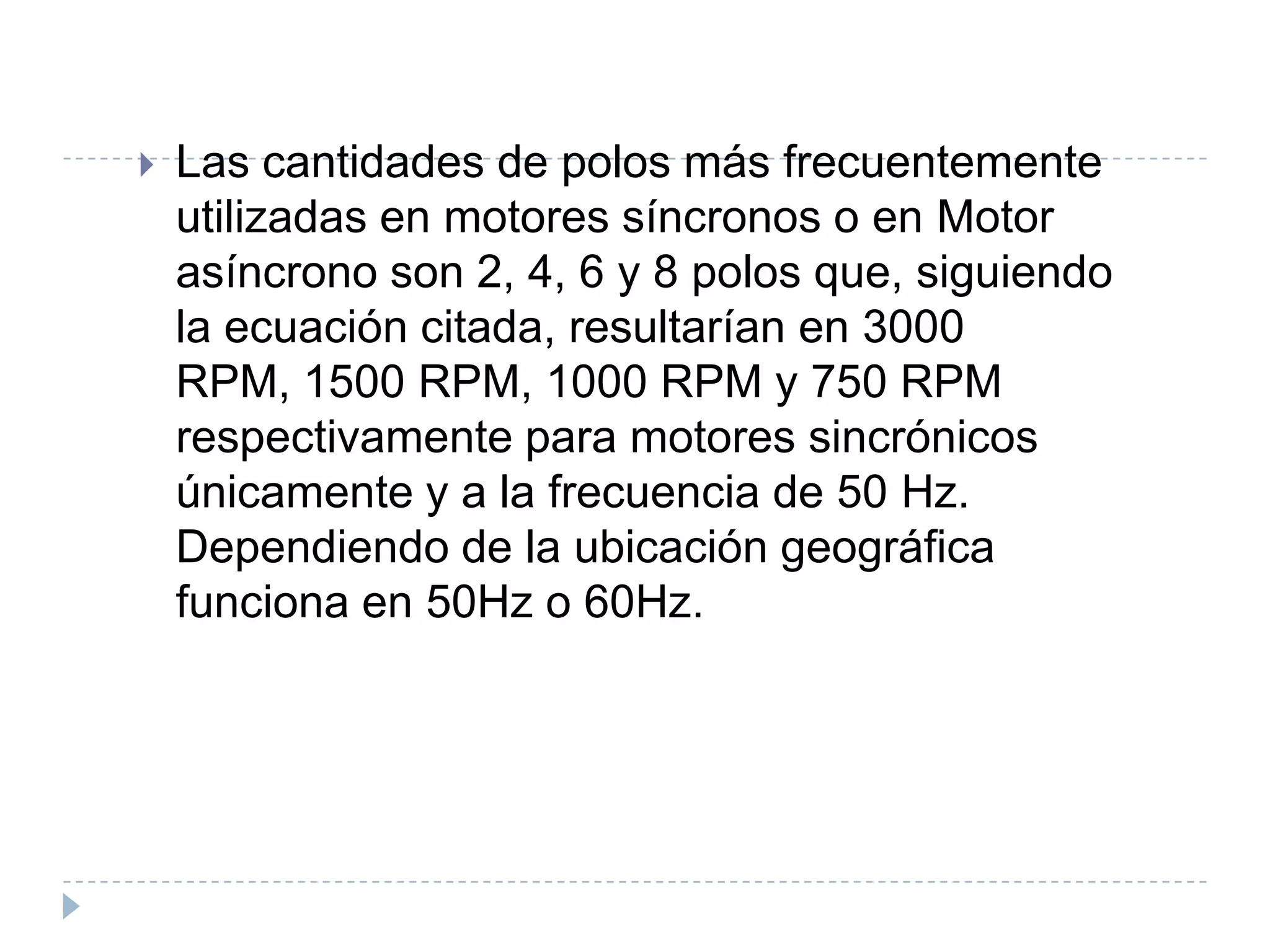 

Las cantidades de polos más frecuentemente
utilizadas en motores síncronos o en Motor
asíncrono son 2, 4, 6 y 8 polos que, siguiendo
la ecuación citada, resultarían en 3000
RPM, 1500 RPM, 1000 RPM y 750 RPM
respectivamente para motores sincrónicos
únicamente y a la frecuencia de 50 Hz.
Dependiendo de la ubicación geográfica
funciona en 50Hz o 60Hz.

 