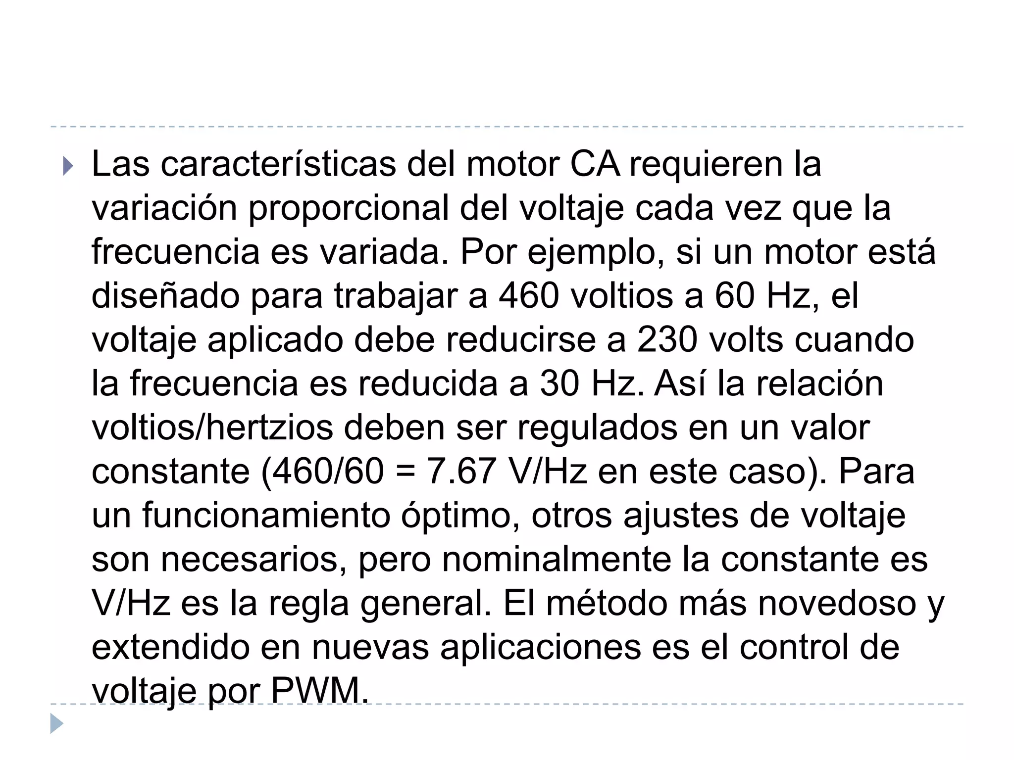 

Las características del motor CA requieren la
variación proporcional del voltaje cada vez que la
frecuencia es variada. Por ejemplo, si un motor está
diseñado para trabajar a 460 voltios a 60 Hz, el
voltaje aplicado debe reducirse a 230 volts cuando
la frecuencia es reducida a 30 Hz. Así la relación
voltios/hertzios deben ser regulados en un valor
constante (460/60 = 7.67 V/Hz en este caso). Para
un funcionamiento óptimo, otros ajustes de voltaje
son necesarios, pero nominalmente la constante es
V/Hz es la regla general. El método más novedoso y
extendido en nuevas aplicaciones es el control de
voltaje por PWM.

 
