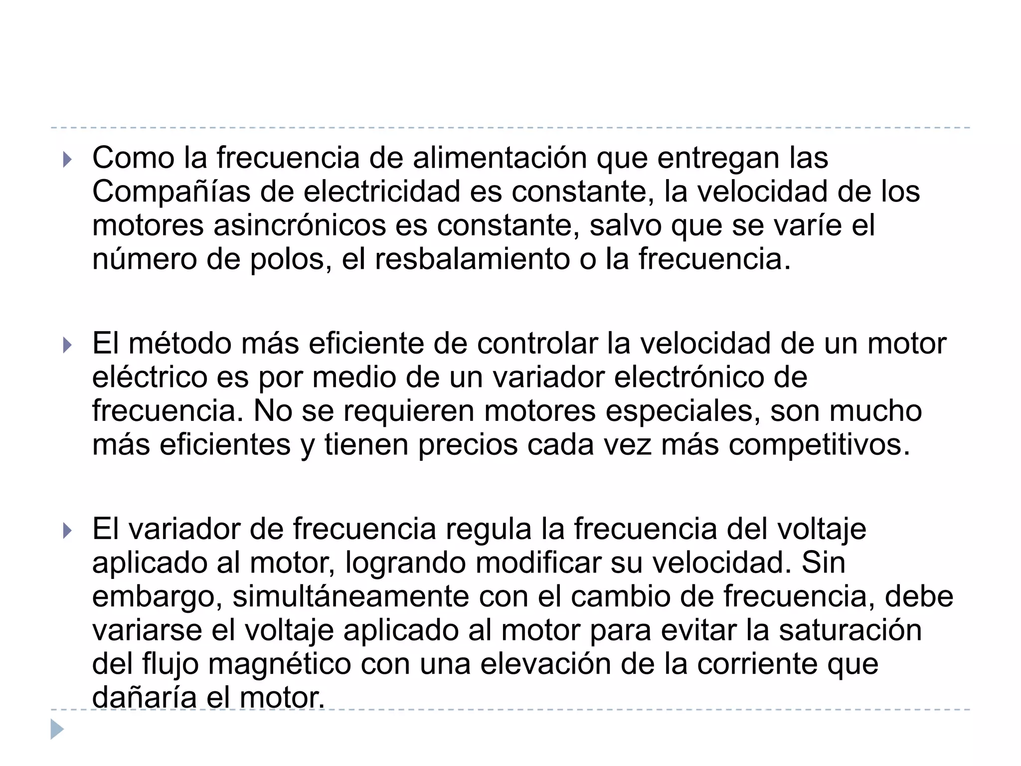 

Como la frecuencia de alimentación que entregan las
Compañías de electricidad es constante, la velocidad de los
motores asincrónicos es constante, salvo que se varíe el
número de polos, el resbalamiento o la frecuencia.



El método más eficiente de controlar la velocidad de un motor
eléctrico es por medio de un variador electrónico de
frecuencia. No se requieren motores especiales, son mucho
más eficientes y tienen precios cada vez más competitivos.



El variador de frecuencia regula la frecuencia del voltaje
aplicado al motor, logrando modificar su velocidad. Sin
embargo, simultáneamente con el cambio de frecuencia, debe
variarse el voltaje aplicado al motor para evitar la saturación
del flujo magnético con una elevación de la corriente que
dañaría el motor.

 