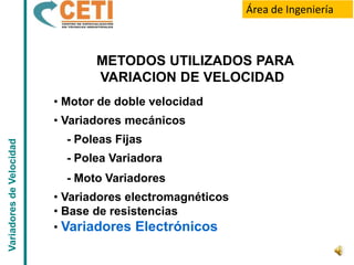 Área de Ingeniería



                                 METODOS UTILIZADOS PARA
                                 VARIACION DE VELOCIDAD
                          • Motor de doble velocidad
                          • Variadores mecánicos
                            - Poleas Fijas
Variadores de Velocidad




                            - Polea Variadora
                            - Moto Variadores
                          • Variadores electromagnéticos
                          • Base de resistencias
                          • Variadores Electrónicos
 