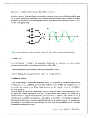 Ruiz Lugo Gabriel Eduardo 
Regulador de tensión para el arranque de motores asíncronos 
Suministra, a partir de una red de corriente alterna, una corriente alterna de frecuencia fija igual a la de la red, mediante el control del valor eficaz de la tensión, modificando el ángulo de retardo de disparo de los semiconductores de potencia (dos tiristores montados en anti paralelo en cada fase del motor) (figura 9). 
COMPOSICIÓN 
Los arrancadores y variadores de velocidad electrónicos se componen de dos módulos generalmente montados en una misma envolvente (figura 10): 
- Un módulo de control que controla el funcionamiento del aparato, 
- Un módulo de potencia que alimenta el motor con energía eléctrica. 
El módulo de control 
En los arrancadores y variadores modernos, todas las funciones se controlan mediante un microprocesador que gestiona la configuración, las órdenes transmitidas por un operador o por una unidad de proceso y los datos proporcionados por las medidas como la velocidad, la corriente, etcétera. 
Las capacidades de cálculo de los microprocesadores, así como de los circuitos dedicados (ASIC) han permitido diseñar algoritmos de mando con excelentes prestaciones y. en particular, el reconocimiento de los parámetros de la máquina arrastrada. A partir de estas informaciones, el microprocesador gestiona las rampas de aceleración y deceleración, el control de la velocidad y la limitación de corriente, generando las señales de control de los componentes de potencia. Las protecciones y la seguridad son procesadas por circuitos especializados (ASIC) o están integradas en los módulos de potencia (IPM).  