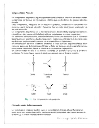 Ruiz Lugo Gabriel Eduardo 
Componentes de Potencia 
Los componentes de potencia (figura 11) son semiconductores que funcionan en «todo o nada», comparables, por tanto, a los interruptores estáticos que pueden tomar dos estados: abierto o cerrado. 
Estos componentes, integrados en un módulo de potencia, constituyen un convertidor que alimenta, a partir de la red a tensión y frecuencia fijas, un motor eléctrico con una tensión y/o frecuencia variables. 
Los componentes de potencia son la clave de la variación de velocidad y los progresos realizados estos últimos años han permitido la fabricación de variadores de velocidad económicos. 
Los elementos semiconductores, tales como el silicio, tienen una resistividad que se sitúa entre los conductores y los aislantes. Sus átomos poseen 4 electrones periféricos. Cada átomo se asocia con 4 átomos próximos para formar una estructura estable con 8 electrones. 
Un semiconductor de tipo P se obtiene añadiendo al silicio puro una pequeña cantidad de un elemento que posea 3 electrones periféricos. Le falta, por tanto, un electrón para formar una estructura de 8 electrones, lo que se convierte en un exceso de carga positiva. 
Un semiconductor de tipo N se obtiene añadiendo un elemento que posea 5 electrones periféricos. Por tanto, hay un exceso de electrones, es decir, exceso de carga negativa. 
Principales modos de funcionamiento 
Los variadores de velocidad pueden, según el convertidor electrónico, o hacer funcionar un motor en un solo sentido de rotación, y se llaman «unidireccionales», o en los dos sentidos de la marcha, y se llaman entonces «bidireccionales».  