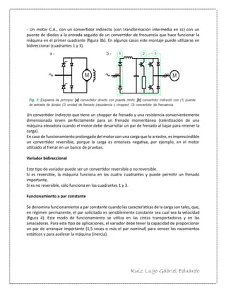 Ruiz Lugo Gabriel Eduardo 
- Un motor C.A., con un convertidor indirecto (con transformación intermedia en cc) con un puente de diodos a la entrada seguido de un convertidor de frecuencia que hace funcionar la máquina en el primer cuadrante (figura 3b). En algunos casos este montaje puede utilizarse en bidireccional (cuadrantes 1 y 3). 
Un convertidor indirecto que tiene un chopper de frenado y una resistencia convenientemente dimensionada sirven perfectamente para un frenado momentáneo (ralentización de una máquina elevadora cuando el motor debe desarrollar un par de frenado al bajar para retener la carga). 
En caso de funcionamiento prolongado del motor con una carga que lo arrastre, es imprescindible un convertidor reversible, porque la carga es entonces negativa, por ejemplo, en el motor utilizado al frenar en un banco de pruebas. 
Variador bidireccional 
Este tipo de variador puede ser un convertidor reversible o no reversible. 
Si es reversible, la máquina funciona en los cuatro cuadrantes y puede permitir un frenado importante. 
Si es no reversible, sólo funciona en los cuadrantes 1 y 3. 
Funcionamiento a par constante 
Se denomina funcionamiento a par constante cuando las características de la carga son tales, que, en régimen permanente, el par solicitado es sensiblemente constante sea cual sea la velocidad (figura 4). Este modo de funcionamiento se utiliza en las cintas transportadoras y en las amasadoras. Para este tipo de aplicaciones, el variador debe tener la capacidad de proporcionar un par de arranque importante (1,5 veces o más el par nominal) para vencer los rozamientos estáticos y para acelerar la máquina (inercia).  
