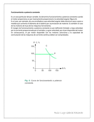 Ruiz Lugo Gabriel Eduardo 
Funcionamiento a potencia constante 
Es un caso particular del par variable. Se denomina funcionamiento a potencia constante cuando el motor proporciona un par inversamente proporcional a la velocidad angular (figura 6). 
Es el caso, por ejemplo, de una enrolladora cuya velocidad angular debe disminuir poco a poco a medida que aumenta el diámetro de la bobina por acumulación de material. Es también el caso de los motores de huso de las máquinas herramienta. 
El margen de funcionamiento a potencia constante es por definición limitado: a baja velocidad, por la corriente proporcionada por el variador, y a gran velocidad, por el par disponible del motor. En consecuencia, el par motor disponible con los motores asíncronos y la capacidad de conmutación de las máquinas de corriente continua deben ser comprobados. 
