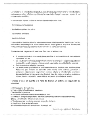 Ruiz Lugo Gabriel Eduardo 
Los variadores de velocidad son dispositivos electrónicos que permiten variar la velocidad de los motores asincrónicos trifásicos, convirtiendo las magnitudes fijas de frecuencia y tensión de red en magnitudes variables. 
Se utilizan estos equipos cuando las necesidades de la aplicación sean: 
- Dominio de par y la velocidad 
- Regulación sin golpes mecánicos 
- Movimientos complejos 
- Mecánica delicada 
El control de los motores eléctricos mediante conjuntos de conmutación “Todo o Nada” es una solución bien adaptada para el accionamiento de una amplia gama de máquinas. No obstante, conlleva limitaciones que pueden resultar incomodas en ciertas aplicaciones. 
Problemas que surgen en el arranque de motores asíncronos. 
 El pico de corriente en el arranque puede perturbar el funcionamiento de otros aparatos conectados a la red, 
 Las sacudidas mecánicas que se producen durante los arranques y las paradas pueden ser inaceptables para la máquina así como para la seguridad y comodidad de los usuarios, 
 Funcionamiento a velocidad constante. 
 Los arrancadores y variadores de velocidad electrónicos eliminan estos inconvenientes. Adecuados para motores de corriente tanto alterna como continua, garantizan la aceleración y deceleración progresivas y permiten adaptar la velocidad a las condiciones de explotación de forma muy precisa. Según la clase del motor, se emplean variados de tipo rectificador controlado, convertidor de frecuencia o regulador de tensión. 
Factores a tener en cuenta a la hora de diseñar un sistema de regulación de velocidad. 
a) Límites o gama de regulación. 
b) Progresividad o flexibilidad de regulación. 
c) Rentabilidad económica. 
d) Estabilidad de funcionamiento a una velocidad dada. 
e) Sentido de la regulación (aumento o disminución con respecto a la velocidad nominal). 
f) Carga admisible a las diferentes velocidades. 
g) Tipo de carga (par constante, potencia constante, etcétera). 
h) Condiciones de arranque y frenado. 
I) Condiciones ambientales (temperatura, humedad, etc.)  