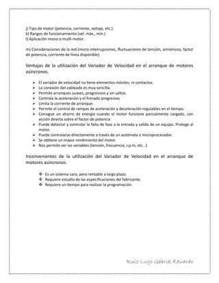 Ruiz Lugo Gabriel Eduardo 
j) Tipo de motor (potencia, corriente, voltaje, etc.). 
k) Rangos de funcionamiento (vel. máx., mín.) 
l) Aplicación mono o multi-motor. 
m) Consideraciones de la red (micro-interrupciones, fluctuaciones de tensión, armónicos, factor de potencia, corriente de línea disponible). 
Ventajas de la utilización del Variador de Velocidad en el arranque de motores asíncronos. 
 El variador de velocidad no tiene elementos móviles, ni contactos. 
 La conexión del cableado es muy sencilla. 
 Permite arranques suaves, progresivos y sin saltos. 
 Controla la aceleración y el frenado progresivo. 
 Limita la corriente de arranque. 
 Permite el control de rampas de aceleración y deceleración regulables en el tiempo. 
 Consigue un ahorro de energía cuando el motor funcione parcialmente cargado, con acción directa sobre el factor de potencia 
 Puede detectar y controlar la falta de fase a la entrada y salida de un equipo. Protege al motor. 
 Puede controlarse directamente a través de un autómata o microprocesador. 
 Se obtiene un mayor rendimiento del motor. 
 Nos permite ver las variables (tensión, frecuencia, r.p.m, etc…). 
Inconvenientes de la utilización del Variador de Velocidad en el arranque de motores asíncronos. 
 Es un sistema caro, pero rentable a largo plazo. 
 Requiere estudio de las especificaciones del fabricante. 
 Requiere un tiempo para realizar la programación.  