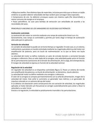 Ruiz Lugo Gabriel Eduardo 
• Máquinas textiles. Para distintos tipos de materiales, inclusive para telas que no tienen un tejido simétrico se pueden obtener velocidades del tipo random para conseguir telas especiales. 
• Compresores de aire. Se obtienen arranques suaves con máxima cupla (Par desarrollado) y menor consumo de energía en el arranque. 
• Pozos petrolíferos. Se usan para bombas de extracción con velocidades de acuerdo a las necesidades del pozo. 
PRINCIPALES FUNCIONES DE LOS VARIADORES DE VELOCIDAD ELECTRÓNICOS 
Aceleración controlada 
La aceleración del motor se controla mediante una rampa de aceleración lineal o en «S». 
Generalmente, esta rampa es controlable y permite por tanto elegir el tiempo de aceleración adecuado para la aplicación. 
Variación de velocidad 
Un variador de velocidad no puede ser al mismo tiempo un regulador. En este caso, es un sistema, rudimentario, que posee un mando controlado mediante las magnitudes eléctricas del motor con amplificación de potencia, pero sin bucle de realimentación: es lo que se llama «en bucle abierto». 
La velocidad del motor se define mediante un valor de entrada (tensión o corriente) llamado consigna o referencia. Para un valor dado de la consigna, esta velocidad puede variar en función de las perturbaciones (variaciones de la tensión de alimentación, de la carga, de la temperatura). El margen de velocidad se expresa en función de la velocidad nominal. 
Regulación de la velocidad 
Un regulador de velocidad es un dispositivo controlado (figura 1). Posee un sistema de mando con amplificación de potencia y un bucle de alimentación: se denomina, «bucle abierto». 
La velocidad del motor se define mediante una consigna o referencia. 
El valor de la consigna se compara permanentemente con la señal de alimentación, imagen de la velocidad del motor. Esta señal la suministra un generador taco métrico o un generador de impulsos colocado en un extremo del eje del motor. 
Si se detecta una desviación como consecuencia de una variación de velocidad, las magnitudes aplicadas al motor (tensión y/o frecuencia) se corrigen automáticamente para volver a llevar la velocidad a su valor inicial. 
Gracias a la regulación, la velocidad es prácticamente insensible a las perturbaciones.  
