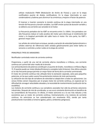 Ruiz Lugo Gabriel Eduardo 
utilizan modulación PWM (Modulación de Ancho de Pulsos) y usan en la etapa rectificadora puente de diodos rectificadores. En la etapa intermedia se usan condensadores y bobinas para disminuir las armónicas y mejorar el factor de potencia 
El Inversor o Inverter convierte la tensión continua de la etapa intermedia en una tensión de frecuencia y tensión variables. Los IGBT envían pulsos de duración variable y se obtiene una corriente casi senoidal en el motor. 
La frecuencia portadora de los IGBT se encuentra entre 2 a 16kHz. Una portadora con alta frecuencia reduce el ruido acústico del motor pero disminuye el rendimiento del motor y la longitud permisible del cable hacia el motor. Por otra parte, los IGBT´s generan mayor calor. 
Las señales de control para arranque, parada y variación de velocidad (potenciómetro o señales externas de referencia) estén aisladas galvánicamente para evitar daños en sensores o controles y evitar ruidos en la etapa de control. 
PRINCIPALES TIPOS DE VARIADORES 
Rectificador controlado motor de corriente continúa 
Proporciona, a partir de una red de corriente alterna monofásica o trifásica, una corriente continua con control del valor medio de la tensión. 
Los semiconductores de potencia constituyen un puente de Graëtz, monofásico o trifásico (figura 7). El puente puede ser mixto (diodos/tiristores) o completo (sólo tiristores). Esta última solución es la más frecuente porque permite un mejor factor de forma de la corriente suministrada. 
El motor de corriente continua más utilizado tiene la excitación separada, salvo para pequeñas potencias, en las que suelen usarse frecuentemente motores de imán permanente. 
La utilización de este tipo de variadores de velocidad se adapta bien a todas las aplicaciones. Los únicos límites vienen impuestos por el propio motor de corriente continua, en especial por la dificultad de conseguir velocidades elevadas y la necesidad de mantenimiento (sustitución de las escobillas). 
Los motores de corriente continua y sus variadores asociados han sido las primeras soluciones industriales. Después de más de una década, su uso va en constante disminución en beneficio de los convertidores de frecuencia. En efecto, el motor asíncrono es a la vez más robusto y más económico que un motor de corriente continua. Contrariamente a los motores de corriente continua, los asíncronos se han estandarizado con envolvente IP55, siendo por tanto prácticamente insensibles al entorno (goteo, polvo y ambientes peligrosos). 
 