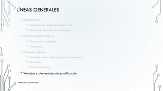 LÍNEAS GENERALES
• Introducción
• Variación de velocidad motores CC.
• Qué es un variador de frecuencia.
• Funcionamiento interno
• Diagrama en bloques.
• Circuitería.
• Principios físicos
• Variación de la velocidad con la frecuencia.
• Par motor.
• Sobre-velocidad
• Ventajas y desventajas de su utilización.
FRANCISCO LUQUE LUQUE 14
FRANCISCO LUQUE LUQUE
 