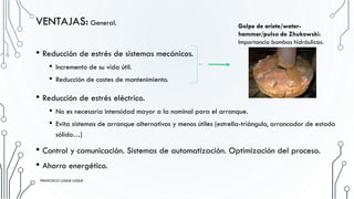 • Reducción de estrés de sistemas mecánicos.
• Incremento de su vida útil.
• Reducción de costes de mantenimiento.
VENTAJAS: General.
• Reducción de estrés eléctrico.
• No es necesaria intensidad mayor a la nominal para el arranque.
• Evita sistemas de arranque alternativos y menos útiles (estrella-triángulo, arrancador de estado
sólido…)
• Control y comunicación. Sistemas de automatización. Optimización del proceso.
• Ahorro energético.
Golpe de ariete/water-
hammer/pulso de Zhukowski:
Importancia bombas hidráulicas.
FRANCISCO LUQUE LUQUE 15
FRANCISCO LUQUE LUQUE
 