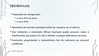 • Necesidad de refrigeración.
• A menor RPMs de diseño.
• A mayor RPMs.
FRANCISCO LUQUE LUQUE 25
DESVENTAJAS:
• Necesidad de inversión económica inicial (se recupera con el ahorro).
• Una instalación o aislamiento (filtros) incorrecto puede provocar ruidos e
interferencias que pasen a la red y afecten a equipos electrónicos cercanos.
• Instalación, programación y mantenimiento han de realizarse por personal
cualificado.
FRANCISCO LUQUE LUQUE
 