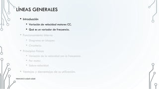 LÍNEAS GENERALES
• Introducción
• Variación de velocidad motores CC.
• Qué es un variador de frecuencia.
• Funcionamiento interno
• Diagrama en bloques.
• Circuitería.
• Principios físicos
• Variación de la velocidad con la frecuencia.
• Par motor.
• Sobre-velocidad
• Ventajas y desventajas de su utilización.
FRANCISCO LUQUE LUQUE
 