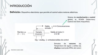 Definición: Dispositivo electrónico que permite el control sobre motores eléctricos.
INTRODUCCIÓN
Sistema de monitorización y control
global, ej. SCADA (Supervisory
Control And Data Adquisition)
Entradas de sensores (ej.
Temperatura de agua) y salidas (ej.
displays mostrando RPMs del motor)FRANCISCO LUQUE LUQUE 5
FRANCISCO LUQUE LUQUE
 