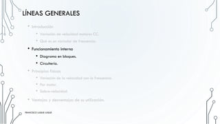 LÍNEAS GENERALES
• Introducción
• Variación de velocidad motores CC.
• Qué es un variador de frecuencia.
• Funcionamiento interno
• Diagrama en bloques.
• Circuitería.
• Principios físicos
• Variación de la velocidad con la frecuencia.
• Par motor.
• Sobre-velocidad
• Ventajas y desventajas de su utilización.
FRANCISCO LUQUE LUQUE
FRANCISCO LUQUE LUQUE
 