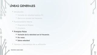 LÍNEAS GENERALES
• Introducción
• Variación de velocidad motores CC.
• Qué es un variador de frecuencia.
• Funcionamiento interno
• Diagrama en bloques.
• Circuitería.
• Principios físicos
• Variación de la velocidad con la frecuencia.
• Par motor.
• Sobre-velocidad
• Ventajas y desventajas de su utilización.
FRANCISCO LUQUE LUQUE
FRANCISCO LUQUE LUQUE
 