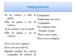 TRABALENGUASYo lo coloco y ella lo quita. Ella lo quita y no lo coloca.Yo lo coloco y no lo quito.Ella lo quita y yo lo coloco.Erre con erre cigarro.Erre con erre barril, Rápido ruedan los carros  cargados de azúcar al ferrocarril.CompadreCómpreme un coco. Compadre No compro coco   Porque el que  Poco coco come,Poco coco compra.
