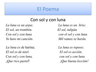 El PoemaCon sol y con lunaLa luna es un arpa;                             La luna es un  lirio;El sol, un trombón.                             El sol, tulipánCon sol y con luna                               con el sol y con lunaYo hare mi canción.                             Mil ramos se harán.La luna es de harina;                           La luna es reposo;El sol es de miel.                                   El sol es acción.Con sol y con luna,                               con sol y con luna¡Que rico pastel!                                   ¡Que buena lección!