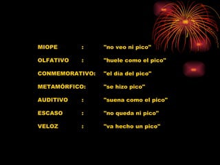 MIOPE :  "no veo ni pico"  OLFATIVO :  "huele como el pico"  CONMEMORATIVO:  "el día del pico"  METAMÓRFICO:  "se hizo pico"  AUDITIVO  :  "suena como el pico"  ESCASO  :  "no queda ni pico"  VELOZ  :  "va hecho un pico"  