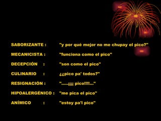 SABORIZANTE :  "y por qué mejor no me chupay el pico?"  MECANICISTA :  "funciona como el pico"  DECEPCIÓN  :  "son como el pico"  CULINARIO  :  ¿¿pico pa' todos?"  RESIGNACIÓN :  ".....¡¡¡¡ pico!!!!..."  HIPOALERGÉNICO :  "me pica el pico"  ANÍMICO  :  "estoy pa'l pico"  