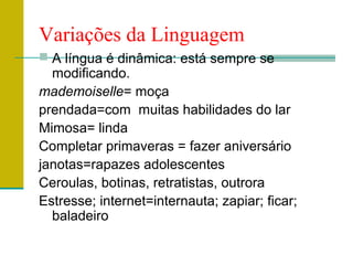 Variações da Linguagem
 A língua é dinâmica: está sempre se
modificando.
mademoiselle= moça
prendada=com muitas habilidades do lar
Mimosa= linda
Completar primaveras = fazer aniversário
janotas=rapazes adolescentes
Ceroulas, botinas, retratistas, outrora
Estresse; internet=internauta; zapiar; ficar;
baladeiro
 
