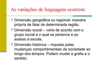 As variações de linguagem ocorrem:
 Dimensão geográfica ou regional- maneira
própria de falar de determinada região.
 Dimensão social – varia de acordo com o
grupo social a o qual se pertence e ao
acesso à escola.
 Dimensão histórica – imposta pelas
mudanças comportamentais da sociedade ao
longo dos tempos. Podem mudar a grafia e o
sentido.
 