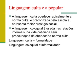 Linguagem culta e a popular
 A linguagem culta obedece radicalmente a
norma culta, é preconizada pela escola e
apresenta maior prestígio social.
 A linguagem coloquial é usada nas relações
informais, na vida cotidiana sem
preocupação de obedecer à norma culta.
Linguagem culta = formalidade
Linguagem coloquial = informalidade
 
