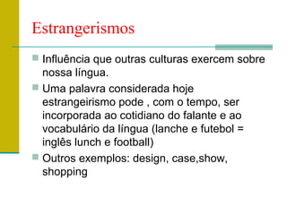 Estrangerismos
 Influência que outras culturas exercem sobre
nossa língua.
 Uma palavra considerada hoje
estrangeirismo pode , com o tempo, ser
incorporada ao cotidiano do falante e ao
vocabulário da língua (lanche e futebol =
inglês lunch e football)
 Outros exemplos: design, case,show,
shopping
 
