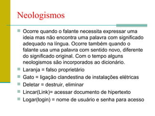 Neologismos
 Ocorre quando o falante necessita expressar uma
ideia mas não encontra uma palavra com significado
adequado na língua. Ocorre também quando o
falante usa uma palavra com sentido novo, diferente
do significado original. Com o tempo alguns
neologismos são incorporados ao dicionário.
 Laranja = falso proprietário
 Gato = ligação clandestina de instalações elétricas
 Deletar = destruir, eliminar
 Lincar(Link)= acessar documento de hipertexto
 Logar(login) = nome de usuário e senha para acesso
 