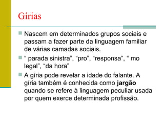 Gírias
 Nascem em determinados grupos sociais e
passam a fazer parte da linguagem familiar
de várias camadas sociais.
 “ parada sinistra”, “pro”, “responsa”, “ mo
legal”, “da hora”
 A gíria pode revelar a idade do falante. A
gíria também é conhecida como jargão
quando se refere à linguagem peculiar usada
por quem exerce determinada profissão.
 