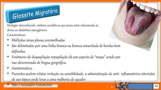 Jens Martensson
Etiologia: desconhecida embora acredita-se que possa estar relacionada ao
stress ou distúrbios psicogênicos
Características:
• Múltiplas áreas planas avermelhadas
• São delimitadas por uma linha branca ou branca-amarelada de bordas bem
definidas.
• Fenômeno de despapilação-repapilação dá um aspecto de “mapa” sendo por
isso denominada de língua geográfica.
• Assintomática.
• Pacientes podem relatar irritação ou sensibilidade, a administração de anti- inflamatórios esteróides
de uso tópico pode levar a uma melhoria do quadro
• Não é necessário tratamento. 13
 