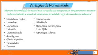Jens Martensson
Variações de Normalidade
2
“Alterações de normalidade da mucosabucalsão aquelasque nãoapresentamobrigatoriamenteum caráter
de doença,tratando-se somente de um desvio de normalidade.Logo, não necessitam de tratamento’’
• Glândulas de Fordyce
• Leucoedema
• Língua Pilosa
• Linha Alba
• Língua Fissurada
• Anquiloglossia
• Glossite Migratória
• Varicosidades
• Exostoses
• Fossetas Labiais
• Lábio Duplo
• Macroglossia ou Microglossia
• Úvula Bífida
• Pigmentação Melânica
 