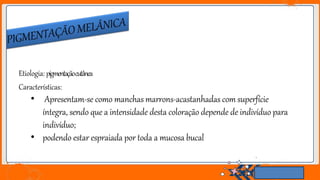 Etiologia: pigmentaçãocutânea
Características:
• Apresentam-se como manchas marrons-acastanhadas com superfície
íntegra, sendo que a intensidade desta coloração depende de indivíduo para
indivíduo;
• podendo estar espraiada por toda a mucosa bucal
 