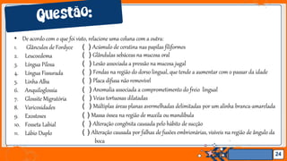 Jens Martensson
• De acordo com o que foi visto, relacione uma coluna com a outra:
24
1. Glânculos de Fordyce
2. Leucoedema
3. Língua Pilosa
4. Língua Fissurada
5. Linha Alba
6. Anquiloglossia
7. Glossite Migratória
8. Varicosidades
9. Exostoses
10. Fosseta Labial
11. Lábio Duplo
( ) Acúmulo de ceratina nas papilas filiformes
( ) Glândulas sebáceas na mucosa oral
( ) Lesão associada a pressão na mucosa jugal
( ) Fendas na região do dorso lingual, que tende a aumentar com o passar da idade
( ) Placa difusa não removível
( ) Anomalia associada a comprometimento do freio lingual
( ) Veias tortuosas dilatadas
( ) Múltiplas áreas planas avermelhadas delimitadas por um alinha branca-amarelada
( ) Massa óssea na região de maxila ou mandíbula
( ) Alteração congênita causada pelo hábito de sucção
( ) Alteração causada por falhas de fusões embrionárias, visíveis na região de ângulo da
boca
 